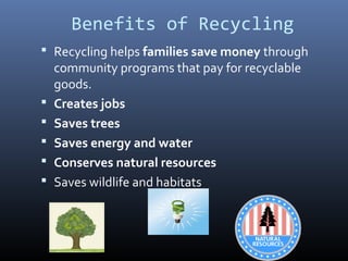 Benefits of Recycling
 Recycling helps families save money through
community programs that pay for recyclable
goods.
 Creates jobs
 Saves trees
 Saves energy and water
 Conserves natural resources
 Saves wildlife and habitats
 