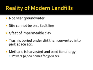    Not near groundwater
   Site cannot be on a fault line
   3 feet of impermeable clay
   Trash is buried under dirt then converted into
    park space etc.
   Methane is harvested and used for energy
     Powers 50,000 homes for 30 years
 