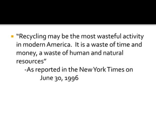    “Recycling may be the most wasteful activity
    in modern America. It is a waste of time and
    money, a waste of human and natural
    resources”
       -As reported in the New York Times on
             June 30, 1996
 
