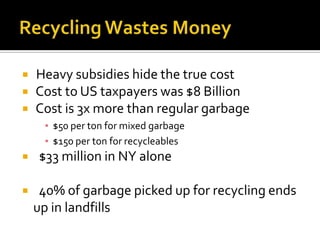    Heavy subsidies hide the true cost
   Cost to US taxpayers was $8 Billion
   Cost is 3x more than regular garbage
     ▪ $50 per ton for mixed garbage
     ▪ $150 per ton for recycleables
   $33 million in NY alone

    40% of garbage picked up for recycling ends
    up in landfills
 