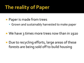    Paper is made from trees
     Grown and sustainably harvested to make paper


   We have 3 times more trees now than in 1920

   Due to recycling efforts, large areas of these
    forests are being sold off to build housing
 