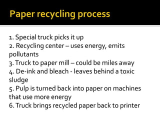 1. Special truck picks it up
2. Recycling center – uses energy, emits
pollutants
3. Truck to paper mill – could be miles away
4. De-ink and bleach - leaves behind a toxic
sludge
5. Pulp is turned back into paper on machines
that use more energy
6. Truck brings recycled paper back to printer
 