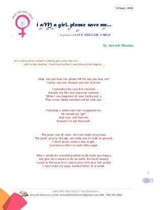 SAVE THE GIRL CHILD | The 26th Poem
Anvesh Sharma| e-mail: anvesh2014sharma@gmail.com, Mb : 958 916 6994
1
13 Sept. 2014
i aM a girl, please save me...
A poem on SAVE THE GIRL CHILD
by Anvesh Sharma
It's a story of an unborn unlucky girl, who tries to
talk to her mother, from her mother's womb and she begins.....
Maa, can you hear me, please tell me can you hear me?
I know you can, because you too love me.
I remember the very first moment,
Actually my life's last awesome moment.
When I saw happiness of your family and u,
That a new family member will be with you.
Yesterday a white coat man recognized me,
He named me "girl",
And now u all hate me,
Because I m not that pearl.
The pearl, you all want, who can make you proud,
The pearl, at your old age, can make you to walk on ground.
I don't know, what is boy or girl,
I just knows that I m God's little angel.
Maa, I would do everything which could make you happy,
Just give me a chance to be on earth, the God's beauty.
I want to feel your love, and to play with your hair curled,
I want make my papa, luckiest father of d world.
 