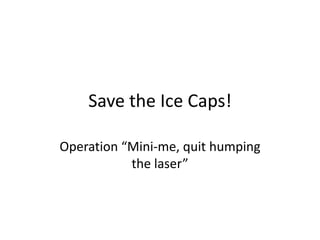 Save the Ice Caps!
Operation “Mini-me, quit humping
the laser”

 