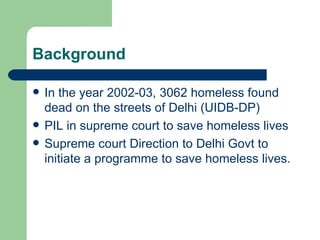 Background In the year 2002-03, 3062 homeless found dead on the streets of Delhi (UIDB-DP) PIL in supreme court to save homeless lives Supreme court Direction to Delhi Govt to initiate a programme to save homeless lives. 