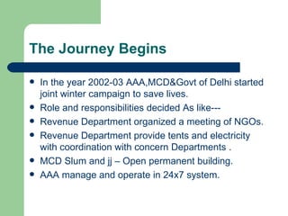 The Journey Begins In the year 2002-03 AAA,MCD&Govt of Delhi started joint winter campaign to save lives. Role and responsibilities decided As like--- Revenue Department organized a meeting of NGOs. Revenue Department provide tents and electricity with coordination with concern Departments . MCD Slum and jj – Open permanent building. AAA manage and operate in 24x7 system. 