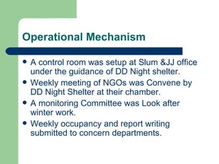 Operational Mechanism A control room was setup at Slum &JJ office under the guidance of DD Night shelter. Weekly meeting of NGOs was Convene by DD Night Shelter at their chamber. A monitoring Committee was Look after winter work. Weekly occupancy and report writing submitted to concern departments. 