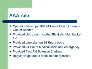 AAA role Operationalised parallel 24 Hours Control room in One of Shelter. Provided cloth, warm cloths, Blankets, Mug bucket etc. Provided caretaker on 24 Hours basis Provided 24 Hours Medical crisis and emergency  Provided First Aid Boxes at Shelters. Regular Night out to handled emergencies. 