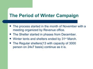 The Period of Winter Campaign The process started in the month of November with a meeting organized by Revenue office.  The Shelter started in phases from December. Winter tents and shelters ended by 31 st  March. The Regular shelters(13 with capacity of 3000 person on 24x7 basis) continue as it is. 