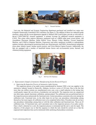 Fig. 2.   Research facilities


   Last year, the Industrial and Systems Engineering department purchased and installed two major new
Computer Numerically Controlled (CNC) machines (see figure 3). The addition of these two industrial grade
machines, along with the recent department upgrade to MasterCAM X and Eclipse, provide us with state-of-
the-art CAD/CAM/CNC research equipment. A primary leverage for additional research equipment is
CAVE. This center offers superior laboratory equipment such as a MPM solder paste screen printer, AQ
Assembleon Placement Machine, Heller Reflow Oven, Phoenix X-Ray Machine, Viscom Inspection
Machine, and CAM/Lot Dispense Machine. Ergonomics and safety equipment available to undergraduate
students includes; physiological monitoring (heart rate, blood pressure, and EMG), biomechanical equipment
(force plate, balance master, lumbar motion monitor, and Vicon Motion Capture System). Additionally, the
labs are equipped with a number of hand-held human factors and environmental (noise, thermal, and
vibration) testing equipment.




                                           Fig. 3.   ISE New CNC Machines


A. Representative Sample of Automotive Manufacturing System Research Projects
    1) Improving the Inspection Process of Automotive Audio Systems
         The inspection process of an audio system manufactured by Siemens VDO, a tier one supplier to the
    automotive industry located in Huntsville, Alabama, involves a series of 124 tests. Due to the fact that
    more than one million systems are manufactured every year, even a small reduction in the testing time
    would greatly impact the cost drivers of production cost and profit. The inspection tests are categorized
    into three types, namely functional, calibration, and procedural. The calibration tests are performed early in
    the inspection process and precede the functional tests. Certain precedence constraints also exist among the
    calibration tests. Functional tests, on the other hand, do not have any precedence relationships among
    themselves but most require all calibration tests to be completed before them. Procedure tests do not have
    any precedence relationships among them or with the other calibration and functional tests. There are 65
    calibration tests, 55 functional tests, and 4 procedure tests in the inspection process of an audio system.
    Once a fault is detected on a unit, the inspection process is terminated and the unit is sent for repair. The
    objective of this project was to find the sequence in which the tests should be carried out so that the
    expected total inspection time can be minimized while satisfying all precedence constraints.




1
    E-mail: jvalenz@eng.auburn.edu
 