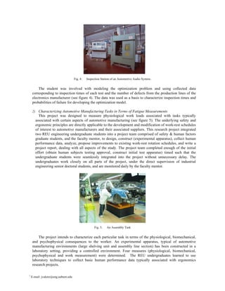Fig. 4.   Inspection Station of an Automotive Audio System.


        The student was involved with modeling the optimization problem and using collected data
    corresponding to inspection times of each test and the number of defects from the production lines of the
    electronics manufacturer (see figure 4). The data was used as a basis to characterize inspection times and
    probabilities of failure for developing the optimization model.

    2) Characterizing Automotive Manufacturing Tasks in Terms of Fatigue Measurements
         This project was designed to measure physiological work loads associated with tasks typically
       associated with certain aspects of automotive manufacturing (see figure 5). The underlying safety and
       ergonomic principles are directly applicable to the development and modification of work-rest schedules
       of interest to automotive manufacturers and their associated suppliers. This research project integrated
       two REU engineering undergraduate students into a project team comprised of safety & human factors
       graduate students, and the faculty mentor, to design, construct (experimental apparatus), collect human
       performance data, analyze, propose improvements to existing work-rest rotation schedules, and write a
       project report, dealing with all aspects of the study. The project team completed enough of the initial
       effort (obtain human subjects testing approval, construct initial test apparatus) timed such that the
       undergraduate students were seamlessly integrated into the project without unnecessary delay. The
       undergraduates work closely on all parts of the project, under the direct supervision of industrial
       engineering senior doctoral students, and are monitored daily by the faculty mentor.




                                                    Fig. 5.   An Assembly Task


        The project intends to characterize each particular task in terms of the physiological, biomechanical,
    and psychophysical consequences to the worker. An experimental apparatus, typical of automotive
    manufacturing environments (large shelving unit and assembly line section) has been constructed in a
    laboratory setting, providing a controlled environment. Four measures (physiological, biomechanical,
    psychophysical and work measurement) were determined. The REU undergraduates learned to use
    laboratory techniques to collect basic human performance data typically associated with ergonomics
    research projects.

1
    E-mail: jvalenz@eng.auburn.edu
 