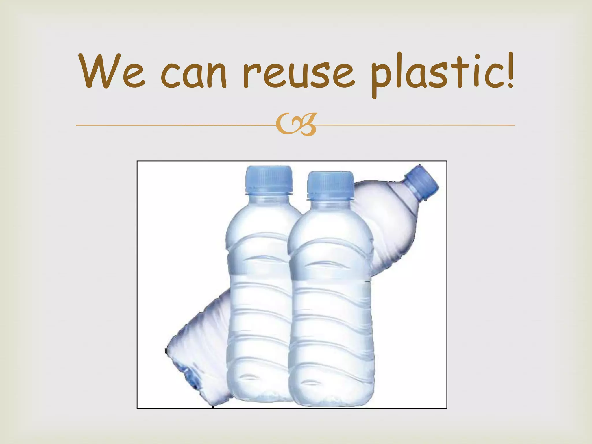 We can reuse plastic!
