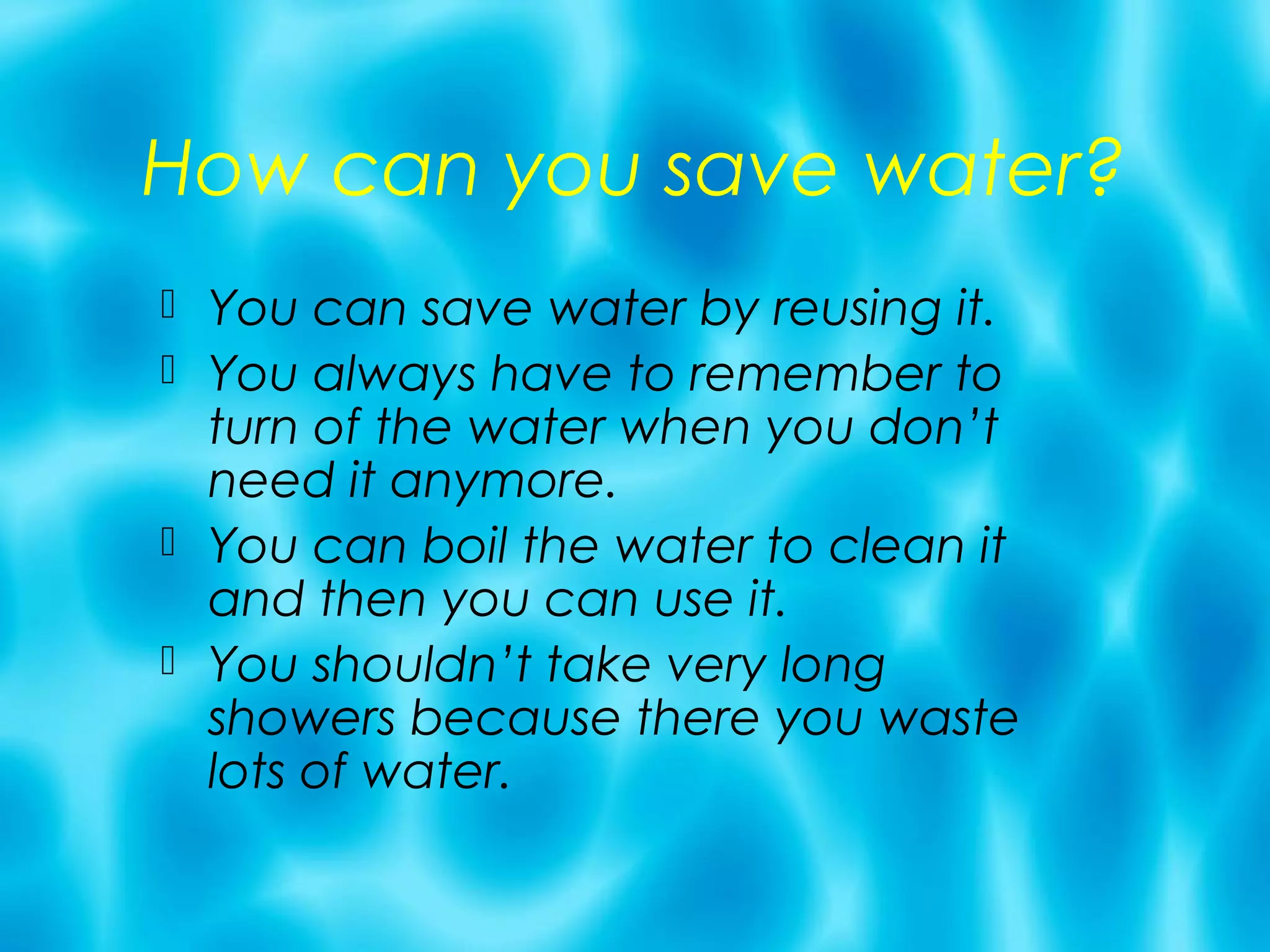 How can you save water?
 You can save water by reusing it.
 You always have to remember to
  turn of the water when you don’t
  need it anymore.
 You can boil the water to clean it
  and then you can use it.
 You shouldn’t take very long
  showers because there you waste
  lots of water.
 
