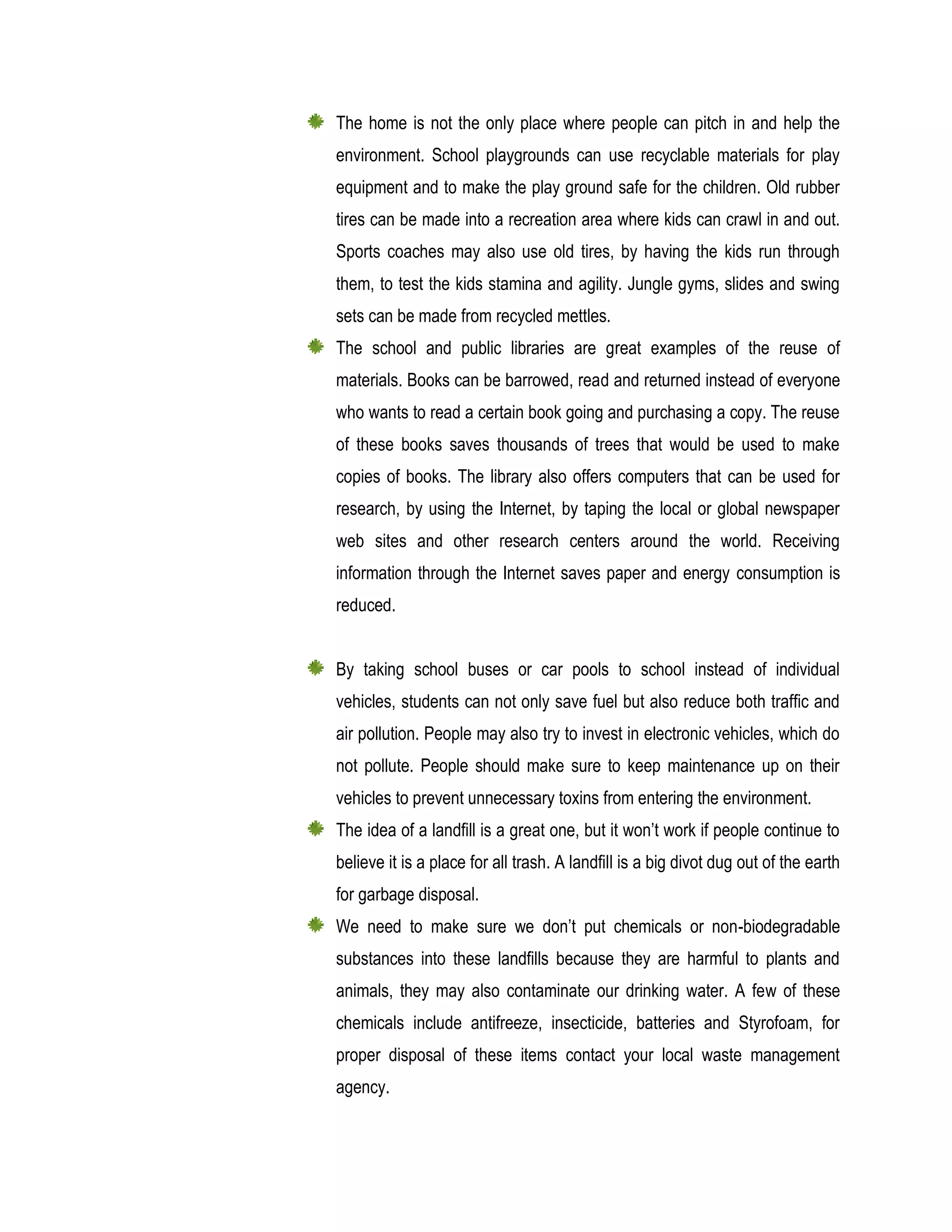 The home is not the only place where people can pitch in and help the
environment. School playgrounds can use recyclable materials for play
equipment and to make the play ground safe for the children. Old rubber
tires can be made into a recreation area where kids can crawl in and out.
Sports coaches may also use old tires, by having the kids run through
them, to test the kids stamina and agility. Jungle gyms, slides and swing
sets can be made from recycled mettles.
The school and public libraries are great examples of the reuse of
materials. Books can be barrowed, read and returned instead of everyone
who wants to read a certain book going and purchasing a copy. The reuse
of these books saves thousands of trees that would be used to make
copies of books. The library also offers computers that can be used for
research, by using the Internet, by taping the local or global newspaper
web sites and other research centers around the world. Receiving
information through the Internet saves paper and energy consumption is
reduced.
By taking school buses or car pools to school instead of individual
vehicles, students can not only save fuel but also reduce both traffic and
air pollution. People may also try to invest in electronic vehicles, which do
not pollute. People should make sure to keep maintenance up on their
vehicles to prevent unnecessary toxins from entering the environment.
The idea of a landfill is a great one, but it won’t work if people continue to
believe it is a place for all trash. A landfill is a big divot dug out of the earth
for garbage disposal.
We need to make sure we don’t put chemicals or non-biodegradable
substances into these landfills because they are harmful to plants and
animals, they may also contaminate our drinking water. A few of these
chemicals include antifreeze, insecticide, batteries and Styrofoam, for
proper disposal of these items contact your local waste management
agency.
 