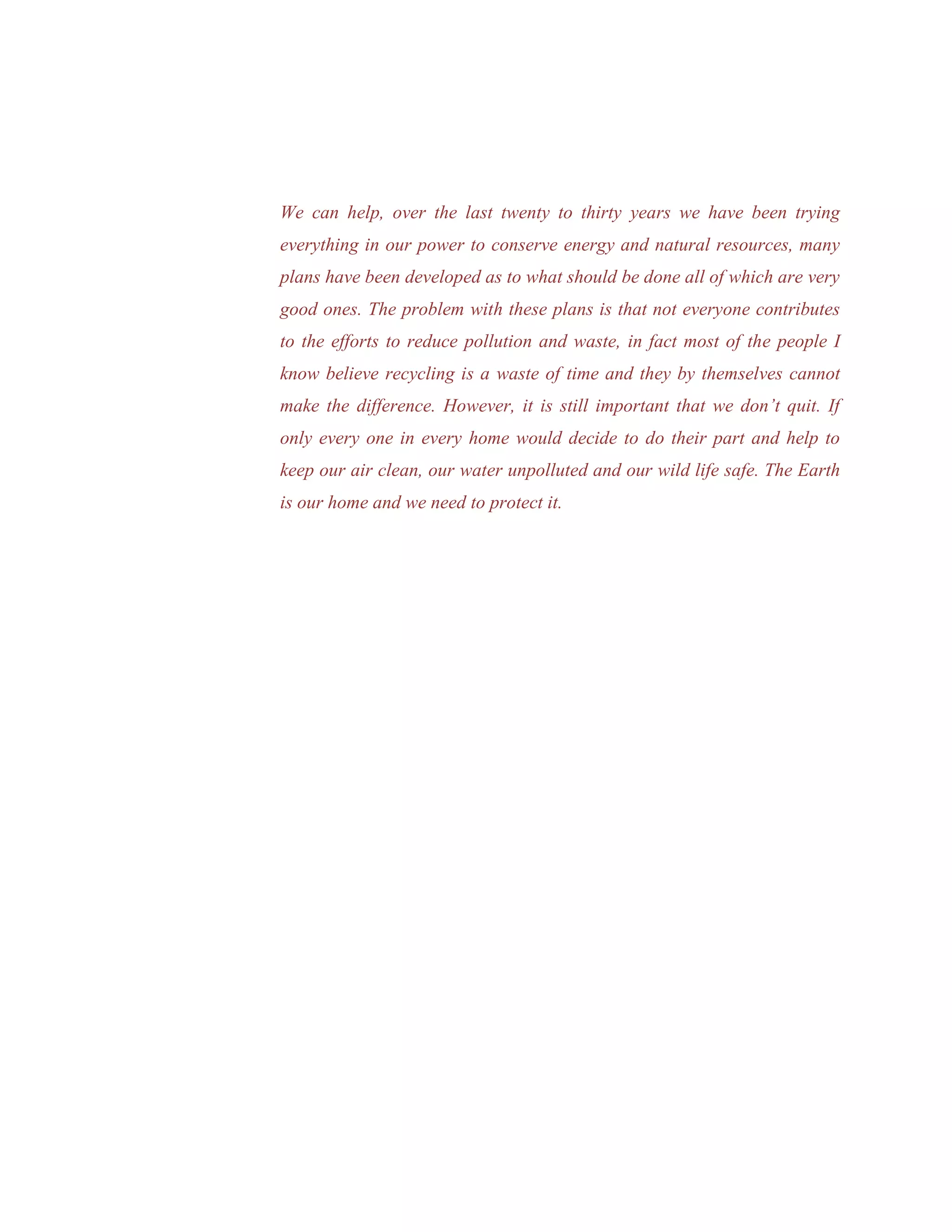 We can help, over the last twenty to thirty years we have been trying
everything in our power to conserve energy and natural resources, many
plans have been developed as to what should be done all of which are very
good ones. The problem with these plans is that not everyone contributes
to the efforts to reduce pollution and waste, in fact most of the people I
know believe recycling is a waste of time and they by themselves cannot
make the difference. However, it is still important that we don’t quit. If
only every one in every home would decide to do their part and help to
keep our air clean, our water unpolluted and our wild life safe. The Earth
is our home and we need to protect it.
 