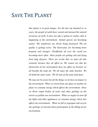 SAVE THE PLANET
Our planet is in great danger. For the last one hundred or so
years, the people of earth have wasted and misused the natural
recourses of earth. It does not take a genius to realize what is
happening in the environment. Animal species are becoming
extinct. The rainforests are slowly being destroyed. The air
quality is getting worse. The hurricanes are becoming more
frequent and stronger. Flashfloods all over the world are
becoming more often. More people are getting sick and dying
from lung diseases. These are events that we must all take
seriously because they all affect us. We cannot say that the
destruction of our environment does not affect us because we
all breathe the same air. We all enjoy the same beaches. We
all drink the same water. We all step on the same land mass.
We may not be aware but all the things we do have an impact in
the environment. When we travel from one place to another by
plane we consume energy which affects the environment. Once
we throw empty bottles of water and other garbage on the
streets we pollute our environment. When we neglect to turn off
the lights and other appliances we consume energy which also
affects the environment. When we fail to segregate and recycle
our garbage we become direct participants in the killing of our
environment.
 