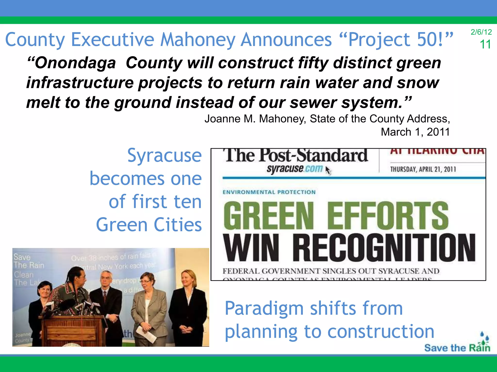 County Executive Mahoney Announces “Project 50!”
                                                                             2/6/12
                                                                               11
  “Onondaga County will construct fifty distinct green
  infrastructure projects to return rain water and snow
  melt to the ground instead of our sewer system.”
                           Joanne M. Mahoney, State of the County Address,
                                                             March 1, 2011

              Syracuse
          becomes one
            of first ten
           Green Cities



                              Paradigm shifts from
                              planning to construction
 