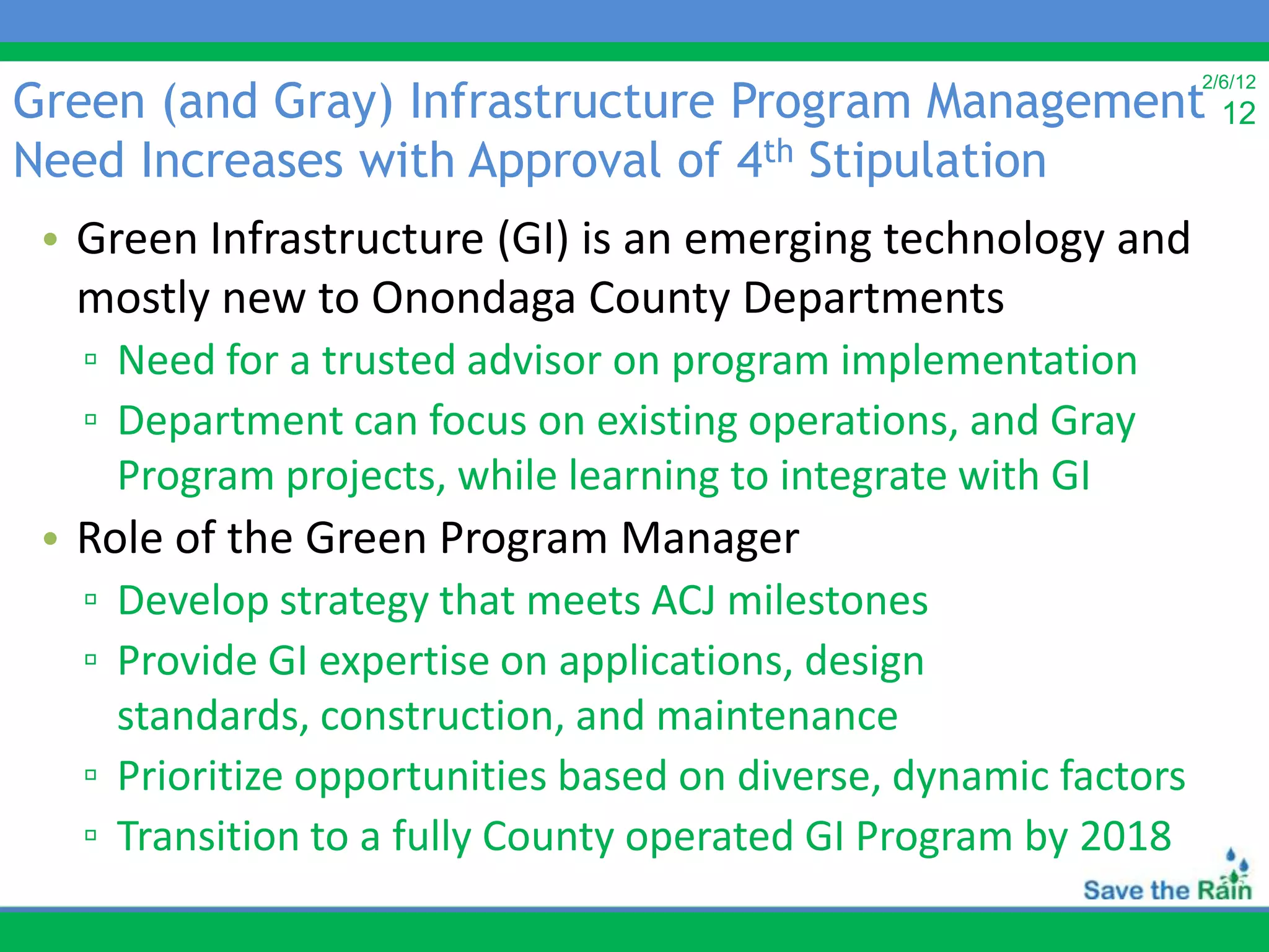 Green (and Gray) Infrastructure Program Management
                                                                  2/6/12
                                                                    12
Need Increases with Approval of 4th Stipulation
 • Green Infrastructure (GI) is an emerging technology and
   mostly new to Onondaga County Departments
   ▫ Need for a trusted advisor on program implementation
   ▫ Department can focus on existing operations, and Gray
     Program projects, while learning to integrate with GI
 • Role of the Green Program Manager
   ▫ Develop strategy that meets ACJ milestones
   ▫ Provide GI expertise on applications, design
     standards, construction, and maintenance
   ▫ Prioritize opportunities based on diverse, dynamic factors
   ▫ Transition to a fully County operated GI Program by 2018
 