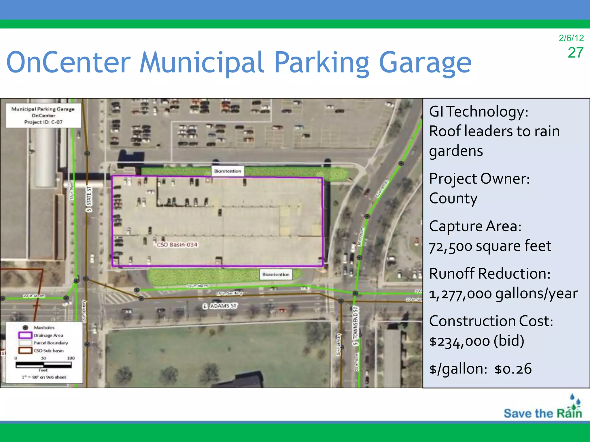 2/6/12


OnCenter Municipal Parking Garage                   27


                             GI Technology:
                             Roof leaders to rain
                             gardens
                             Project Owner:
                             County
                             Capture Area:
                             72,500 square feet
                             Runoff Reduction:
                             1,277,000 gallons/year
                             Construction Cost:
                             $234,000 (bid)
                             $/gallon: $0.26
 