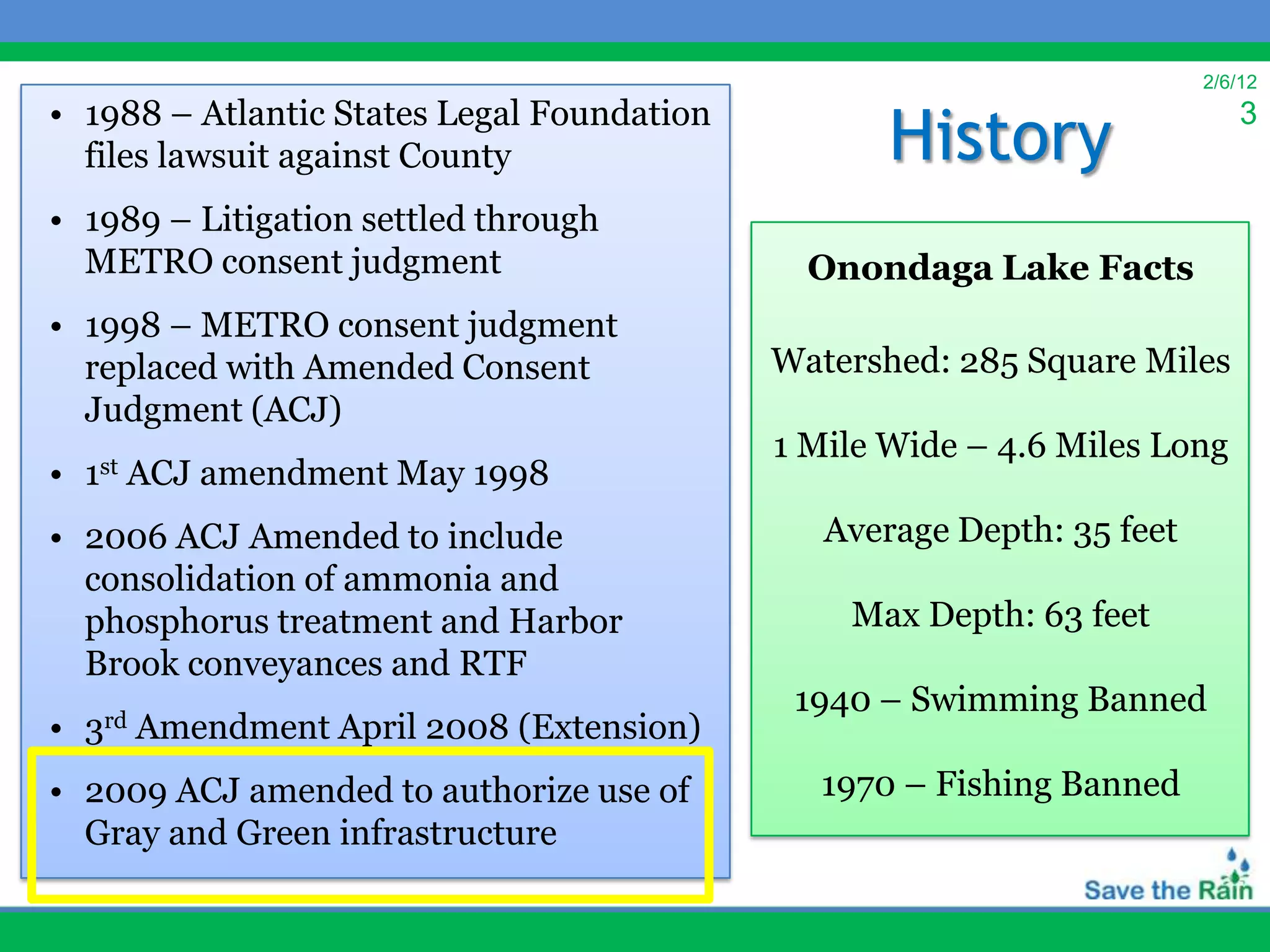 2/6/12
• 1988 – Atlantic States Legal Foundation
                                                    History
                                                                             3
  files lawsuit against County
• 1989 – Litigation settled through
  METRO consent judgment                       Onondaga Lake Facts
• 1998 – METRO consent judgment
  replaced with Amended Consent              Watershed: 285 Square Miles
  Judgment (ACJ)
                                             1 Mile Wide – 4.6 Miles Long
•   1st   ACJ amendment May 1998
• 2006 ACJ Amended to include                   Average Depth: 35 feet
  consolidation of ammonia and
  phosphorus treatment and Harbor                Max Depth: 63 feet
  Brook conveyances and RTF
                                              1940 – Swimming Banned
•   3rd   Amendment April 2008 (Extension)
• 2009 ACJ amended to authorize use of         1970 – Fishing Banned
  Gray and Green infrastructure
 