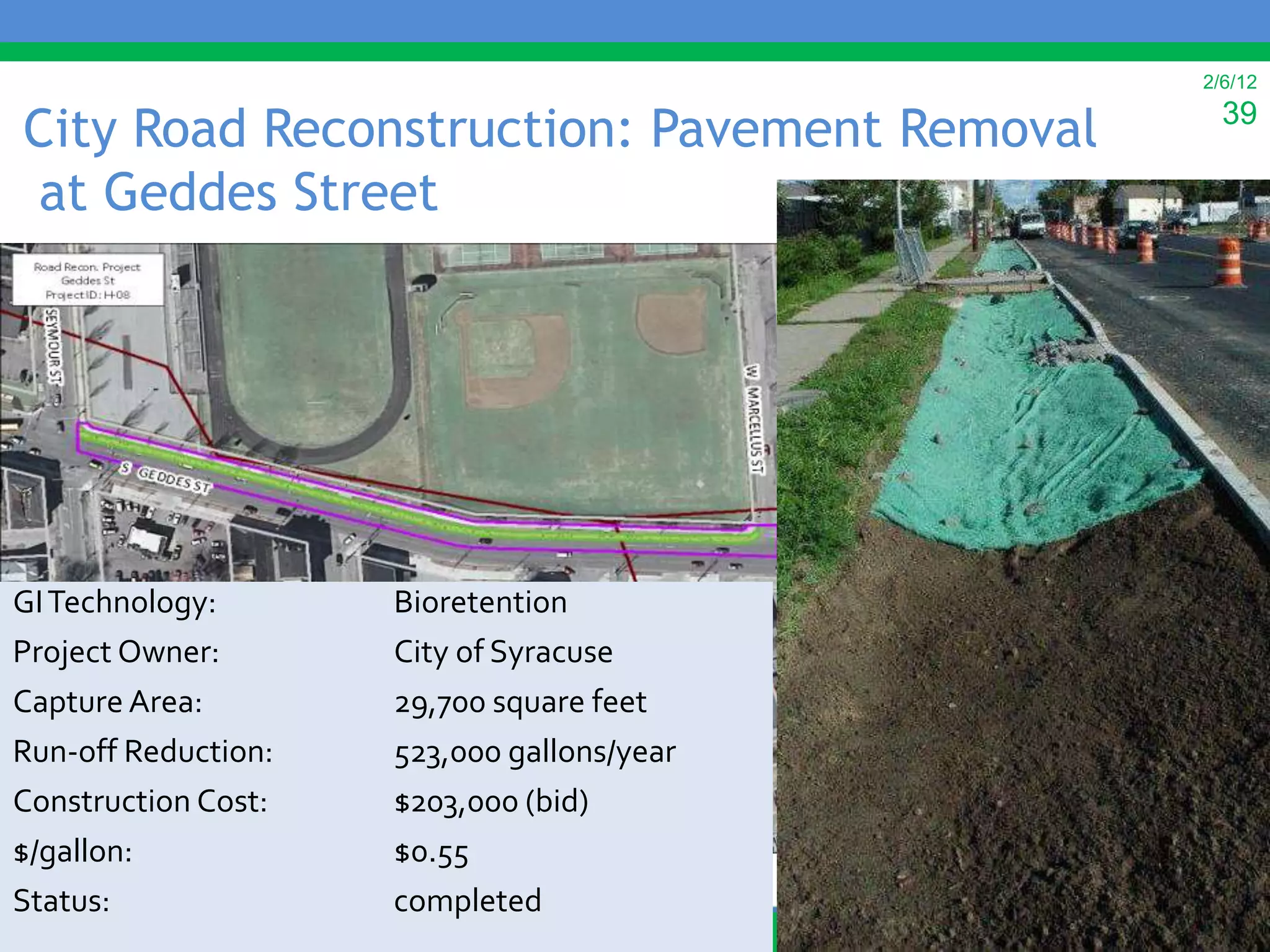 2/6/12

City Road Reconstruction: Pavement Removal     39

at Geddes Street




GI Technology:       Bioretention
Project Owner:       City of Syracuse
Capture Area:        29,700 square feet
Run-off Reduction:   523,000 gallons/year
Construction Cost:   $203,000 (bid)
$/gallon:            $0.55
Status:              completed
 