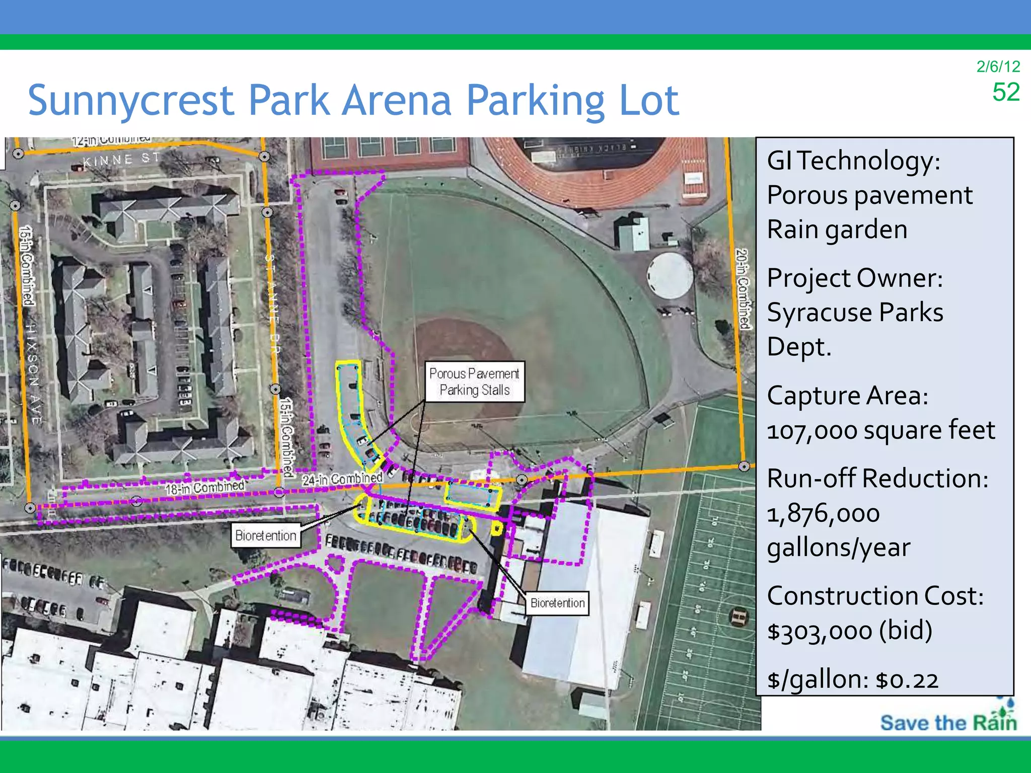 2/6/12

Sunnycrest Park Arena Parking Lot                                                    52

                                                                GI Technology:
                                                                Porous pavement
                                                                Rain garden
                                                                Project Owner:
                                                                Syracuse Parks
                                                                Dept.
                                                                Capture Area:
                                                                107,000 square feet
                                                                Run-off Reduction:
                                                                1,876,000
                                                                gallons/year
                                                                Construction Cost:
                                                                $303,000 (bid)
         Map of Proposed Sunnycrest Arena Parking Lot Project   $/gallon: $0.22
 
