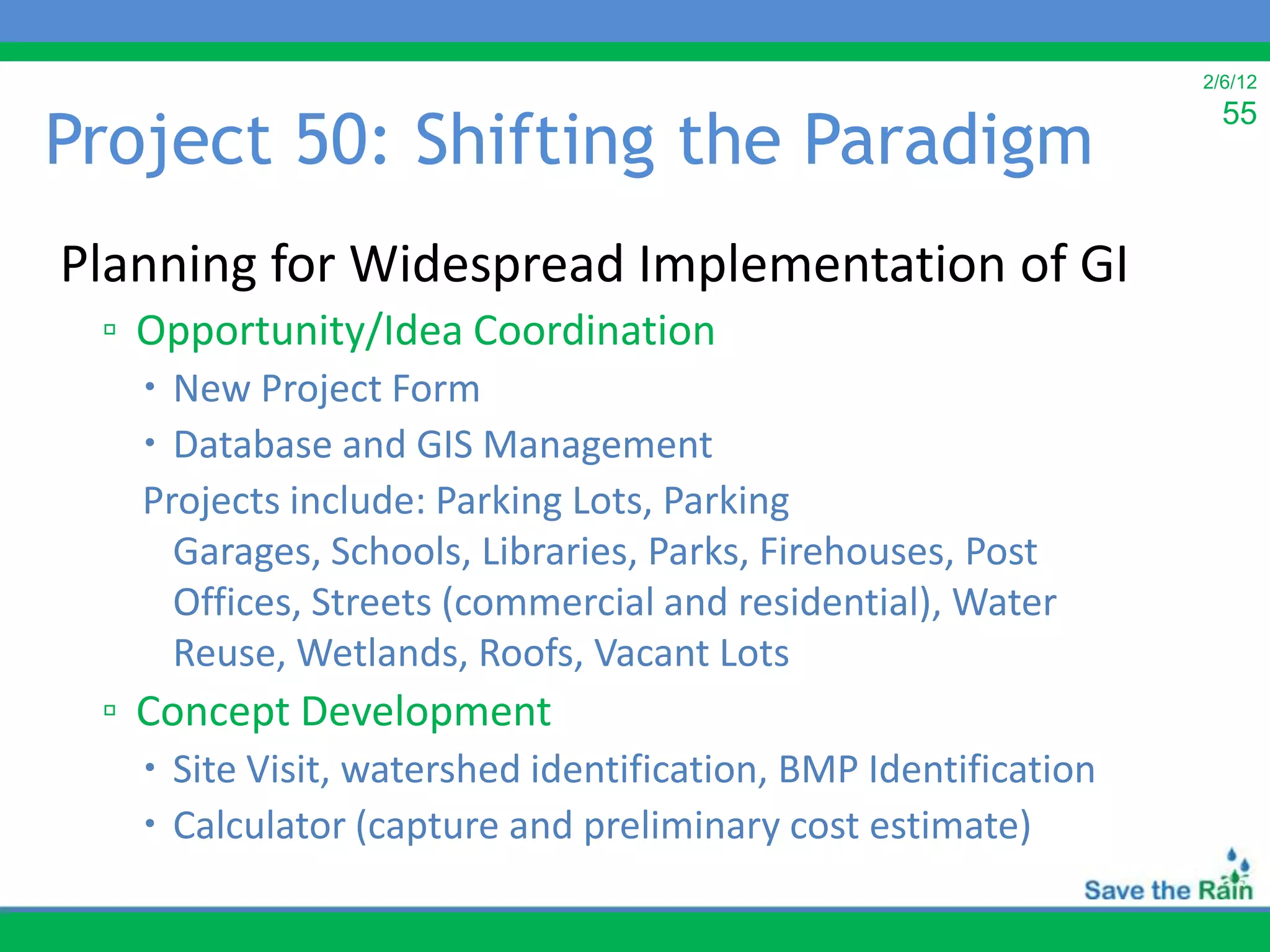 2/6/12


Project 50: Shifting the Paradigm
                                                                  55



Planning for Widespread Implementation of GI
 ▫ Opportunity/Idea Coordination
    New Project Form
    Database and GIS Management
   Projects include: Parking Lots, Parking
     Garages, Schools, Libraries, Parks, Firehouses, Post
     Offices, Streets (commercial and residential), Water
     Reuse, Wetlands, Roofs, Vacant Lots
 ▫ Concept Development
    Site Visit, watershed identification, BMP Identification
    Calculator (capture and preliminary cost estimate)
 