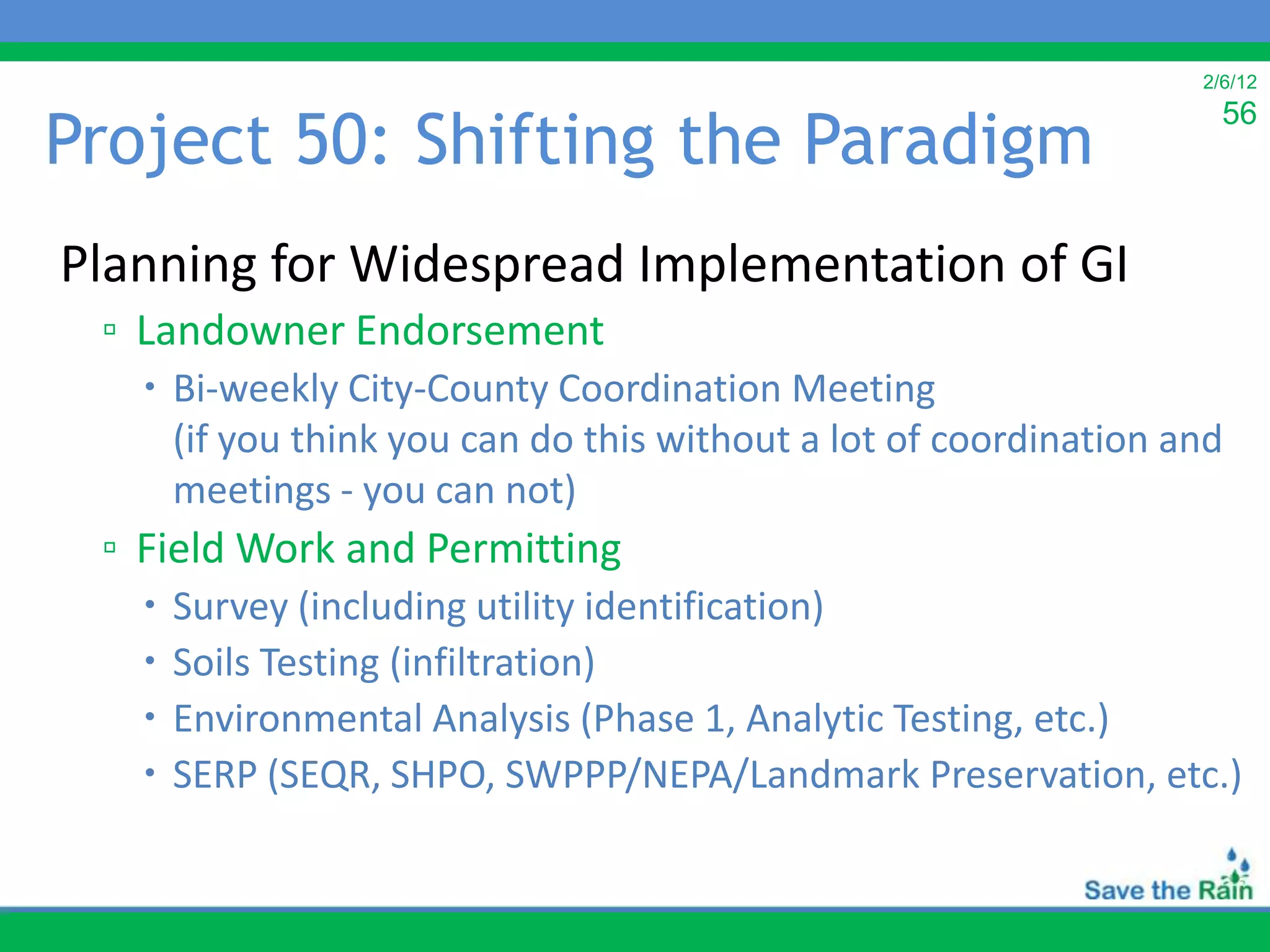 2/6/12


Project 50: Shifting the Paradigm
                                                                    56



Planning for Widespread Implementation of GI
 ▫ Landowner Endorsement
    Bi-weekly City-County Coordination Meeting
     (if you think you can do this without a lot of coordination and
     meetings - you can not)
 ▫ Field Work and Permitting
      Survey (including utility identification)
      Soils Testing (infiltration)
      Environmental Analysis (Phase 1, Analytic Testing, etc.)
      SERP (SEQR, SHPO, SWPPP/NEPA/Landmark Preservation, etc.)
 