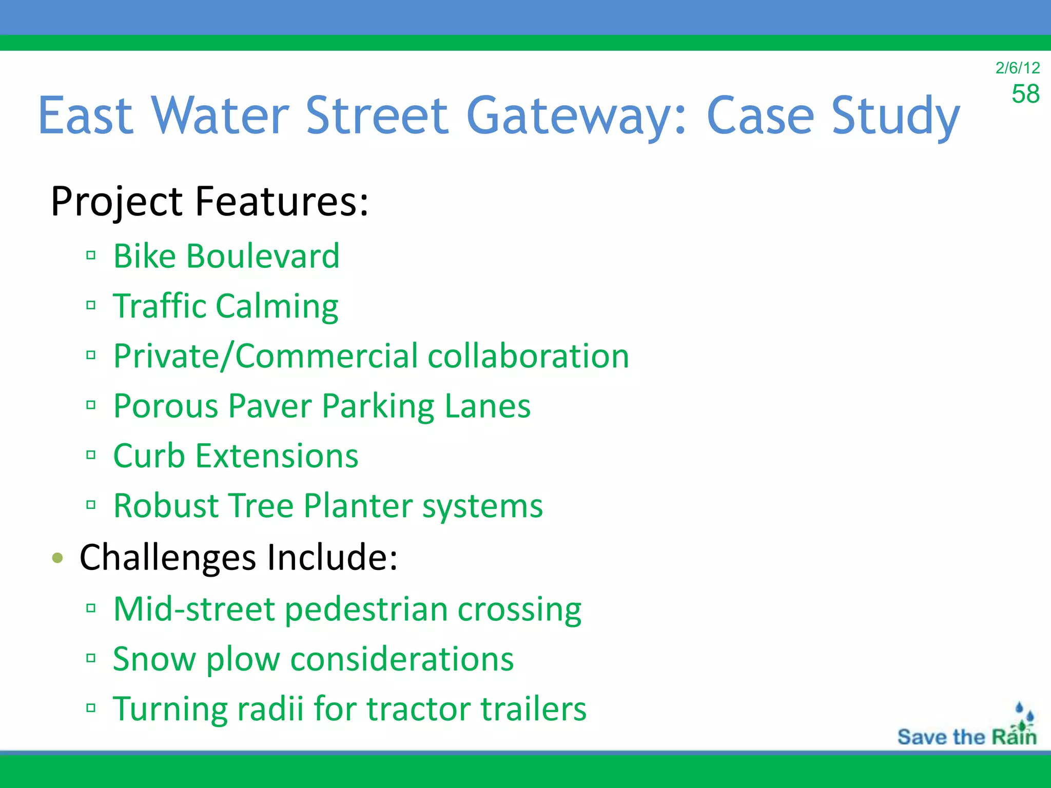 2/6/12
                                           58
East Water Street Gateway: Case Study
Project Features:
  ▫   Bike Boulevard
  ▫   Traffic Calming
  ▫   Private/Commercial collaboration
  ▫   Porous Paver Parking Lanes
  ▫   Curb Extensions
  ▫   Robust Tree Planter systems
• Challenges Include:
  ▫ Mid-street pedestrian crossing
  ▫ Snow plow considerations
  ▫ Turning radii for tractor trailers
 