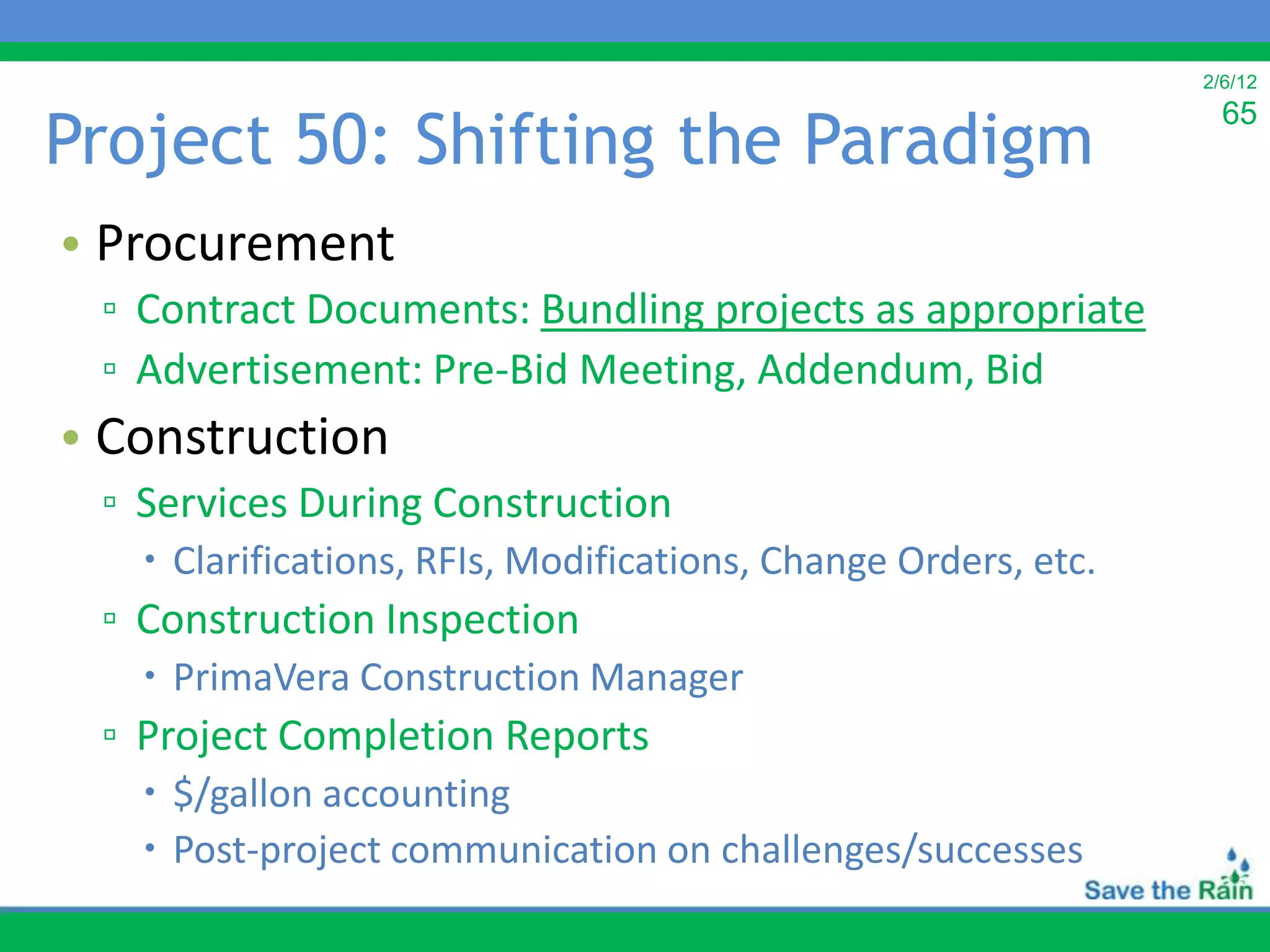 2/6/12


Project 50: Shifting the Paradigm
                                                                  65



• Procurement
 ▫ Contract Documents: Bundling projects as appropriate
 ▫ Advertisement: Pre-Bid Meeting, Addendum, Bid
• Construction
 ▫ Services During Construction
    Clarifications, RFIs, Modifications, Change Orders, etc.
 ▫ Construction Inspection
    PrimaVera Construction Manager
 ▫ Project Completion Reports
    $/gallon accounting
    Post-project communication on challenges/successes
 