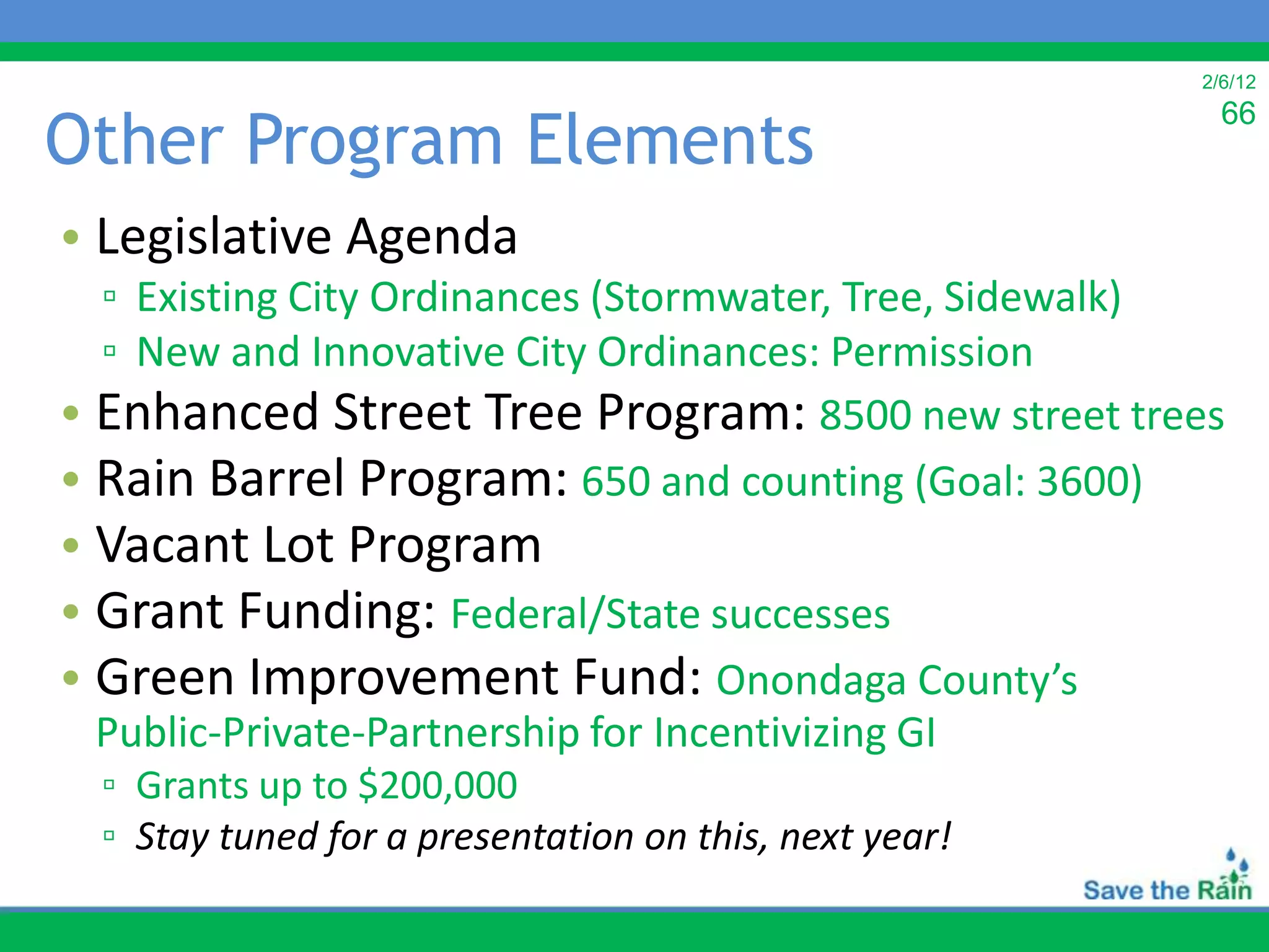 2/6/12


Other Program Elements
                                                          66



• Legislative Agenda
  ▫ Existing City Ordinances (Stormwater, Tree, Sidewalk)
  ▫ New and Innovative City Ordinances: Permission
• Enhanced Street Tree Program: 8500 new street trees
• Rain Barrel Program: 650 and counting (Goal: 3600)
• Vacant Lot Program
• Grant Funding: Federal/State successes
• Green Improvement Fund: Onondaga County’s
 Public-Private-Partnership for Incentivizing GI
  ▫ Grants up to $200,000
  ▫ Stay tuned for a presentation on this, next year!
 