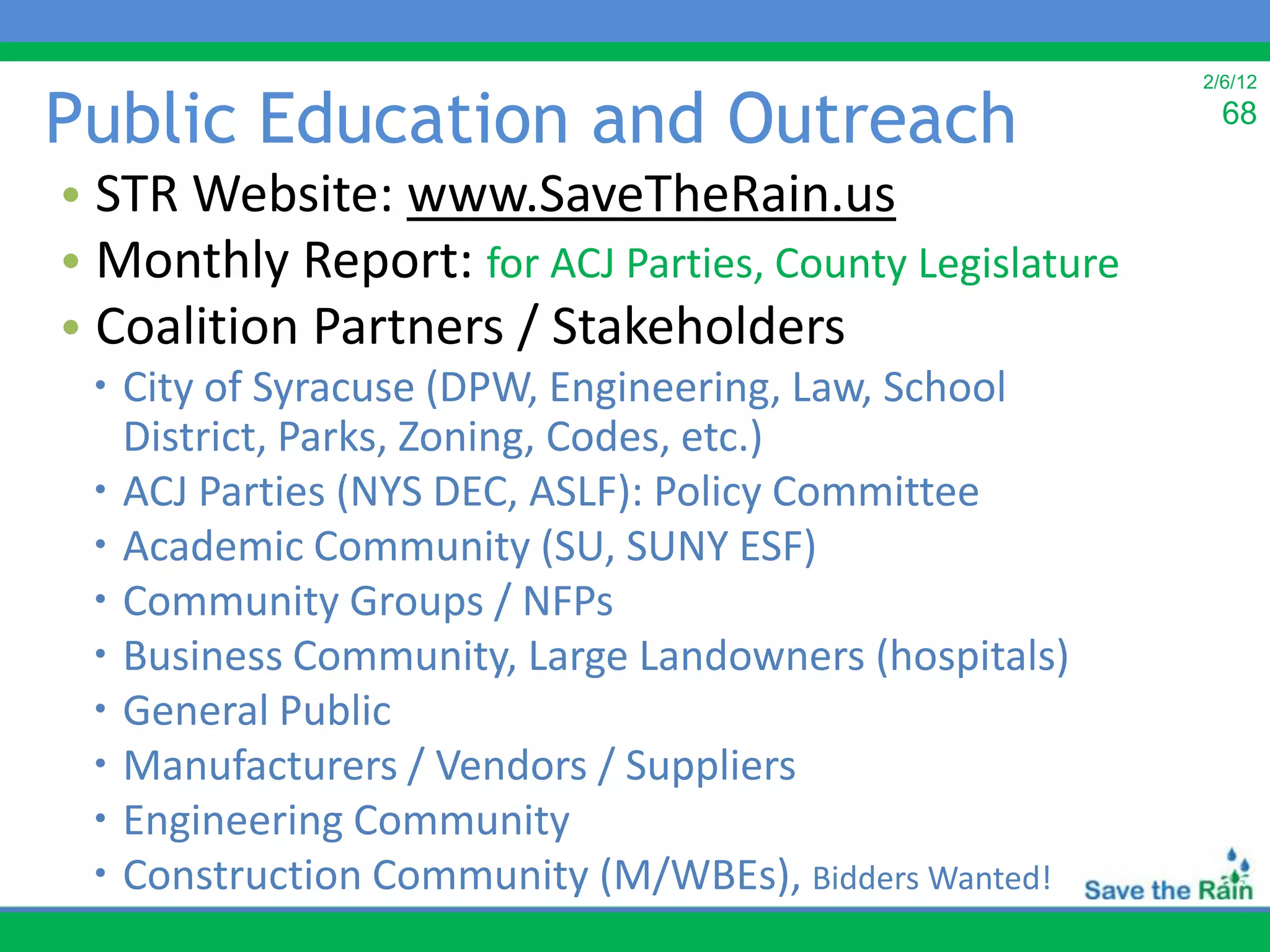 2/6/12

Public Education and Outreach                             68

• STR Website: www.SaveTheRain.us
• Monthly Report: for ACJ Parties, County Legislature
• Coalition Partners / Stakeholders
  City of Syracuse (DPW, Engineering, Law, School
   District, Parks, Zoning, Codes, etc.)
  ACJ Parties (NYS DEC, ASLF): Policy Committee
  Academic Community (SU, SUNY ESF)
  Community Groups / NFPs
  Business Community, Large Landowners (hospitals)
  General Public
  Manufacturers / Vendors / Suppliers
  Engineering Community
  Construction Community (M/WBEs), Bidders Wanted!
 