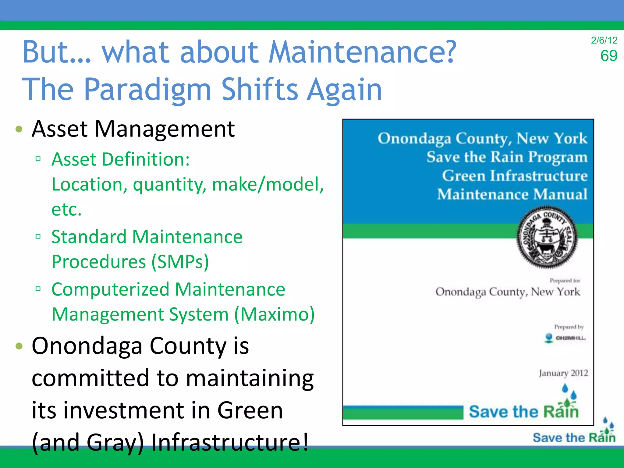But… what about Maintenance?
                                     2/6/12
                                       69

The Paradigm Shifts Again
• Asset Management
 ▫ Asset Definition:
   Location, quantity, make/model,
   etc.
 ▫ Standard Maintenance
   Procedures (SMPs)
 ▫ Computerized Maintenance
   Management System (Maximo)
• Onondaga County is
  committed to maintaining
  its investment in Green
  (and Gray) Infrastructure!
 