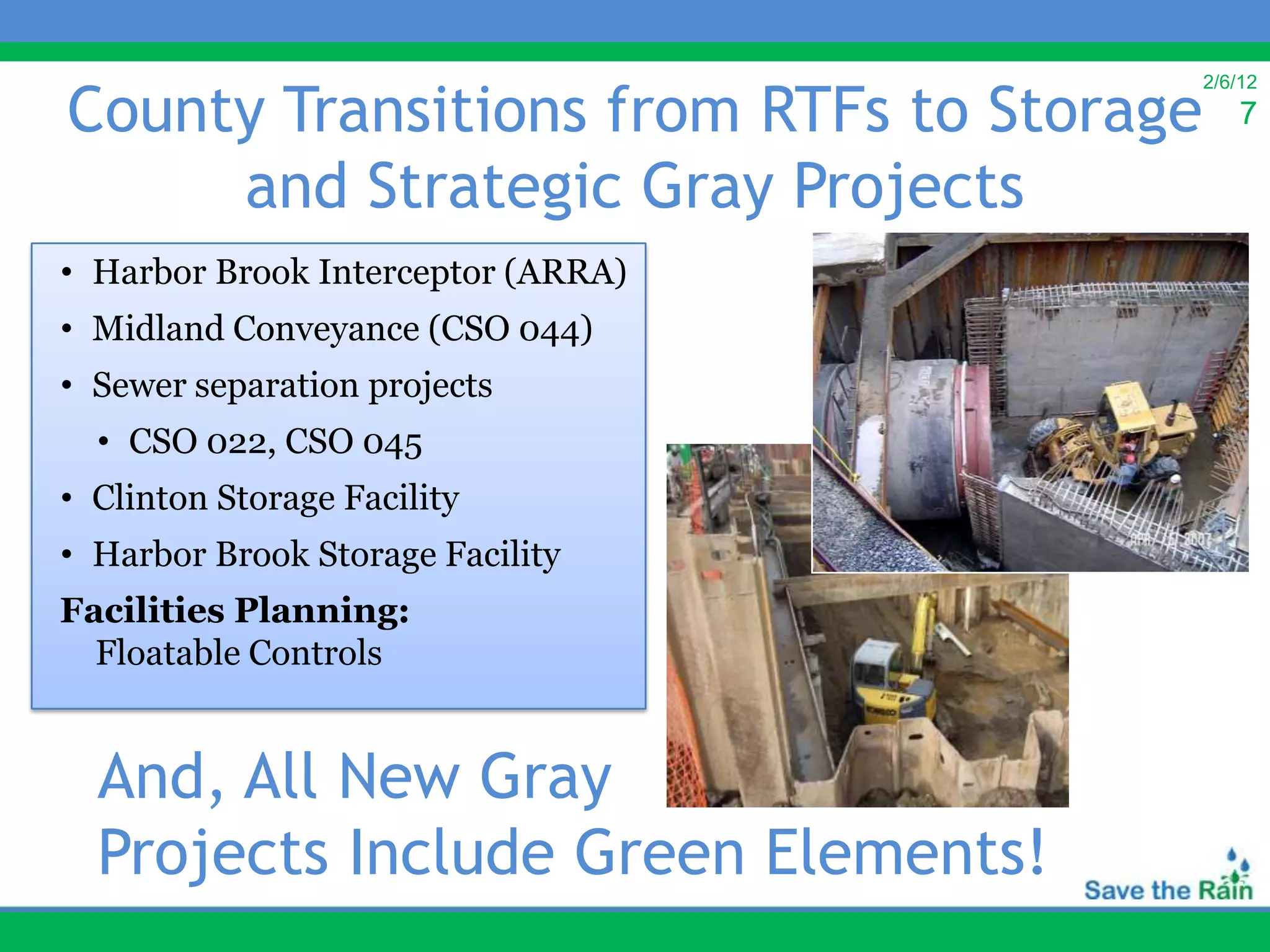 County Transitions from RTFs to Storage
                                          2/6/12
                                              7

     and Strategic Gray Projects
• Harbor Brook Interceptor (ARRA)
• Midland Conveyance (CSO 044)
• Sewer separation projects
  • CSO 022, CSO 045
• Clinton Storage Facility
• Harbor Brook Storage Facility
Facilities Planning:
  Floatable Controls


  And, All New Gray
  Projects Include Green Elements!
 