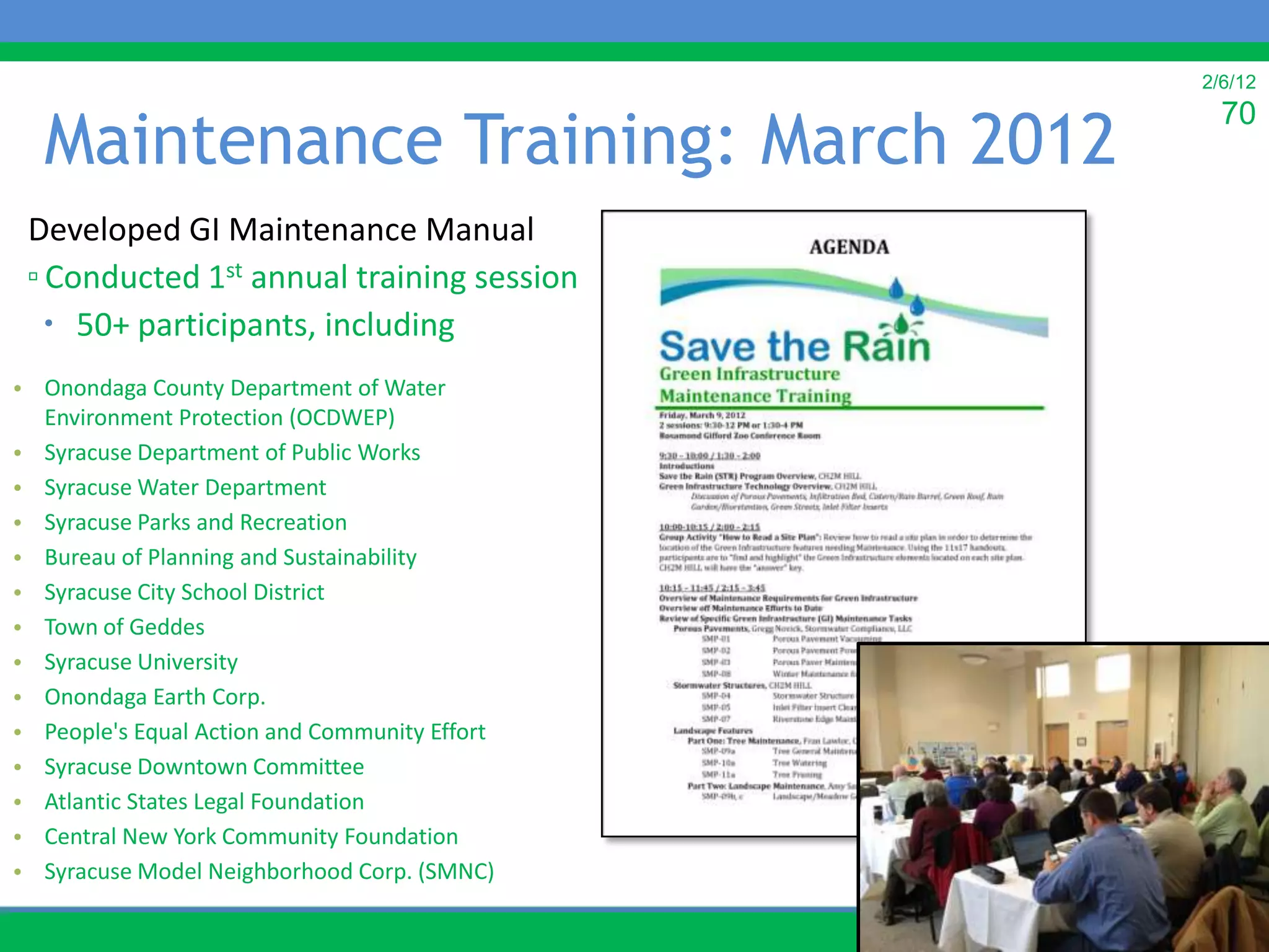 2/6/12


  Maintenance Training: March 2012
                                                 70


 Developed GI Maintenance Manual
 ▫ Conducted 1st annual training session
    50+ participants, including
• Onondaga County Department of Water
  Environment Protection (OCDWEP)
• Syracuse Department of Public Works
• Syracuse Water Department
• Syracuse Parks and Recreation
• Bureau of Planning and Sustainability
• Syracuse City School District
• Town of Geddes
• Syracuse University
• Onondaga Earth Corp.
• People's Equal Action and Community Effort
• Syracuse Downtown Committee
• Atlantic States Legal Foundation
• Central New York Community Foundation
• Syracuse Model Neighborhood Corp. (SMNC)
 