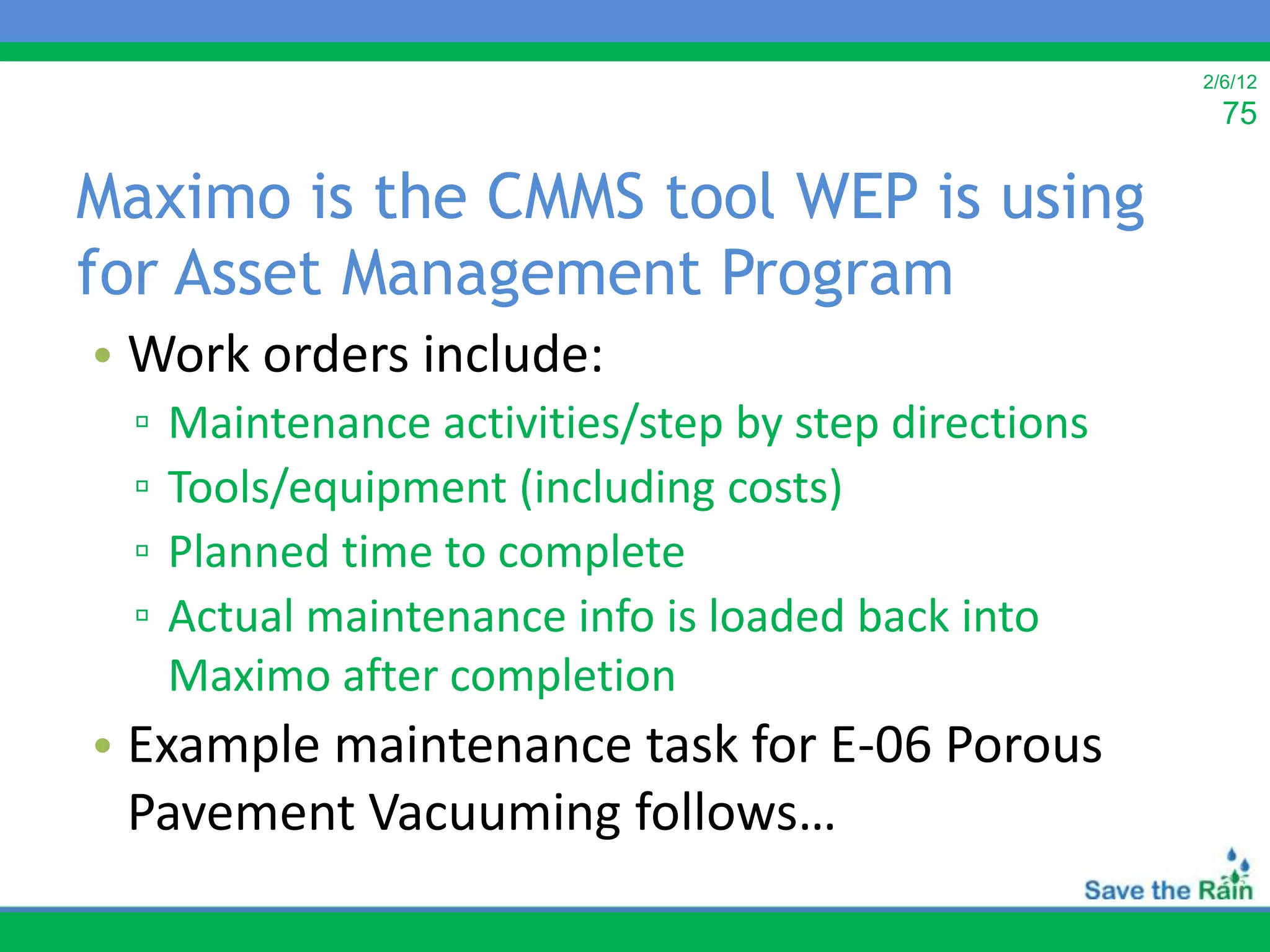 2/6/12
                                                        75

Maximo is the CMMS tool WEP is using
for Asset Management Program
• Work orders include:
 ▫   Maintenance activities/step by step directions
 ▫   Tools/equipment (including costs)
 ▫   Planned time to complete
 ▫   Actual maintenance info is loaded back into
     Maximo after completion
• Example maintenance task for E-06 Porous
  Pavement Vacuuming follows…
 