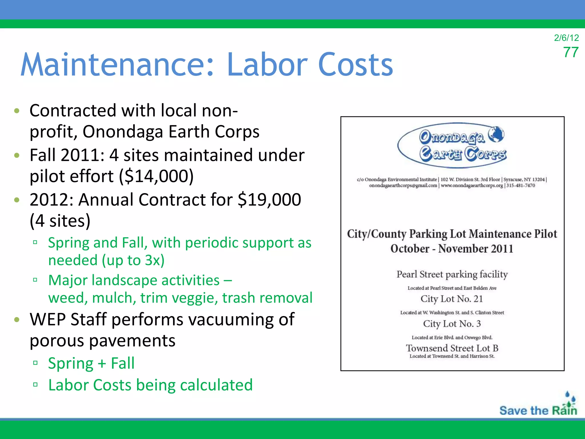 2/6/12


Maintenance: Labor Costs
                                                  77



• Contracted with local non-
  profit, Onondaga Earth Corps
• Fall 2011: 4 sites maintained under
  pilot effort ($14,000)
• 2012: Annual Contract for $19,000
  (4 sites)
  ▫ Spring and Fall, with periodic support as
    needed (up to 3x)
  ▫ Major landscape activities –
    weed, mulch, trim veggie, trash removal
• WEP Staff performs vacuuming of
  porous pavements
  ▫ Spring + Fall
  ▫ Labor Costs being calculated
 
