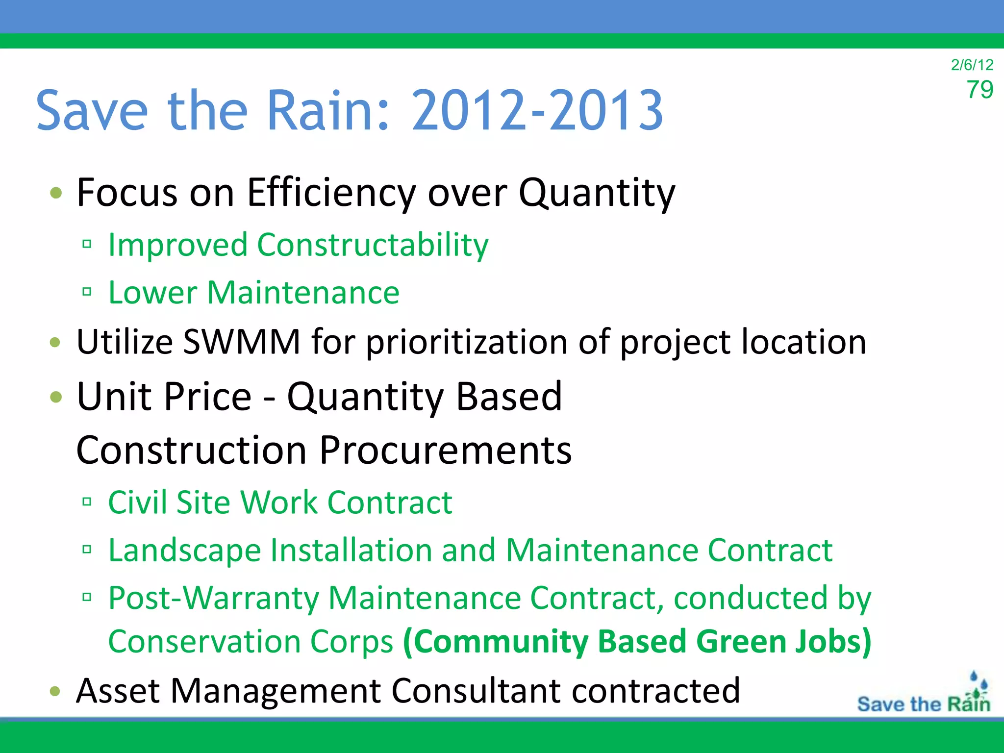 2/6/12


Save the Rain: 2012-2013
                                                          79



• Focus on Efficiency over Quantity
  ▫ Improved Constructability
  ▫ Lower Maintenance
• Utilize SWMM for prioritization of project location
• Unit Price - Quantity Based
  Construction Procurements
  ▫ Civil Site Work Contract
  ▫ Landscape Installation and Maintenance Contract
  ▫ Post-Warranty Maintenance Contract, conducted by
    Conservation Corps (Community Based Green Jobs)
• Asset Management Consultant contracted
 