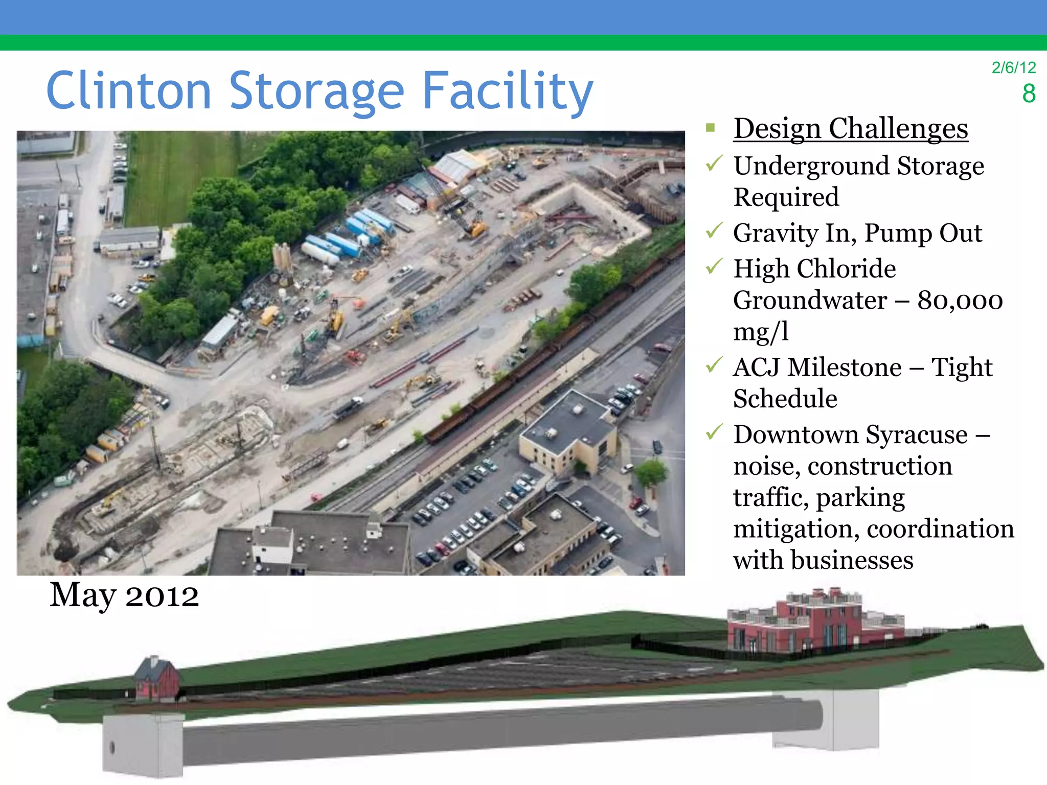 Clinton Storage Facility
                                                   2/6/12
                                                        8
                            Design Challenges
                            Underground Storage
                             Required
                            Gravity In, Pump Out
                            High Chloride
                             Groundwater – 80,000
                             mg/l
                            ACJ Milestone – Tight
                             Schedule
                            Downtown Syracuse –
                             noise, construction
                             traffic, parking
                             mitigation, coordination
                             with businesses
May 2012
 