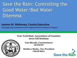 Save the Rain: Controlling the
 Good Water/Bad Water
 Dilemma
Joanne M. Mahoney, County Executive
Onondaga Lake Amended Consent Judgment (ACJ) Compliance Program



                 New York State Association of Counties
                          2012 Fall Seminar
                          Tom Rhoads, Commissioner
                                 OCDWEP

                        Matthew Marko, Vice President
                                CH2M HILL
 