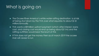 What is going on
 The Ocoee River America’s white water rafting destination is at risk
of being shut down by the TVA over what equates to about $1.8
million/annually
 TVA wants a $9million upfront payment (which after interest, loans
cost, and closing cost would end up being about $11m) and the
rafting outfitters would bear the brunt of this
 If TVA does not get the money then as of march 2019 the ocoee
river will cease to run
 