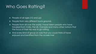 Who Goes Rafting?
 People of all ages (12 and up)
 People from very different back grounds
 People from all over the world, I have taken people who have
traveled from: India, the UK, Canada and many other nations that
the focus of their trip was to go rafting
 And every kind of group or club that you could think of have
enjoyed and benifited from the ocoee river
 
