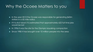 Why the Ocoee Matters to you
 In the year 2013 the Ocoee was responsible for generating $43m
dollars in a 60 mile radius
 If it is shut down it is estimated that approximately 622 full time jobs
would be lost
 In 1996 it was the site for the Olympic kayaking compaction
 Since 1980 it has brought over 10 million people into the area
 