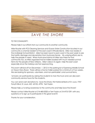 SAVE THE SHORE
TO THE COMMUNITY:

Please help in our efforts from our community to another community

Mike Royster with PCS Cleaning Services and Ocean State Construction located in our
community is a former resident of the east coast in Rhode Island. Mike now resides in
the Lindbergh School District. Mike has been back to east coast in the past week to see
the horrific damage and devastation from Hurricane Sandy. His undying efforts are to
help the people in need. When Hurricane Katrina hit Mike was there for that
community too, as Mike organized tractor trailers loaded with much needed survival
items for the people of New Orleans. Mike’s idea is to again, help the east coast
especially since the holidays are fast approaching.

This event will kick-off on December, 1, 2012 in the parking lot of Sperreng Middle School
on Tesson Ferry Road. There will be a tractor trailer parked for a minimum of two weeks.
We are looking for sponsors, volunteers, and non-perishable’s and survival items.

Schools can participate by asking the students to man the truck and can also earn
community service hours for the students.

You can send cash donations to: Save the Shore, First National Bank of St. Louis, 7707
Forsyth Blvd, St. Louis, MO 63105, ATTN: Terri Taylor.

Please help us to bring awareness to the community and help Save the Shore!!

Please contact Mike Royster at 314-485-0020 or Terri Taylor at 314-973-7291 with any
questions or to sign up to participate in this great event!!

Thanks for your consideration.
 
