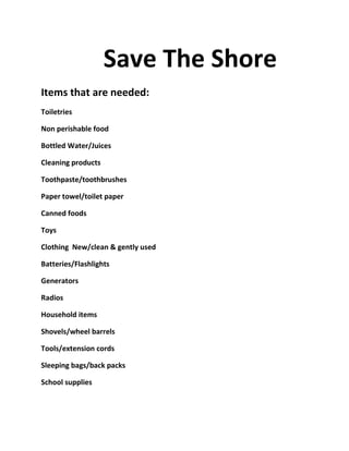 Save The Shore
Items that are needed:
Toiletries

Non perishable food

Bottled Water/Juices

Cleaning products

Toothpaste/toothbrushes

Paper towel/toilet paper

Canned foods

Toys

Clothing New/clean & gently used

Batteries/Flashlights

Generators

Radios

Household items

Shovels/wheel barrels

Tools/extension cords

Sleeping bags/back packs

School supplies
 