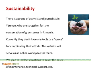 # save the trees Sustainability There is a group of activists and journalists in Yerevan, who are struggling for  the conservation of green areas in Armenia.  Currently they don’t have any tools or a “space” for coordinating their efforts. The website will serve as an online workspace for them. We plan to  collect donations to cover the costs of maintenance, technical support, etc.  