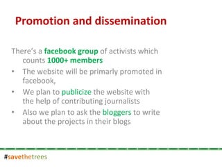 # save the trees There’s a  facebook group  of activists which counts  1000+ members The website will be primarly promoted in facebook, We plan to  publicize  the website with the help of contributing journalists  Also we plan to ask the  bloggers  to write about the projects in their blogs Promotion and dissemination   