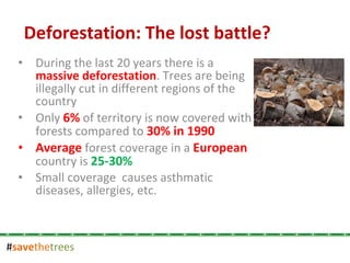 # save the trees During the last 20 years there is a  massive deforestation . Trees are being illegally cut in different regions of the country Only  6%  of territory is now covered with forests compared to  30% in 1990 Average  forest coverage in a  European  country is  25-30% Small coverage  causes asthmatic diseases, allergies, etc.  Deforestation: The lost battle? 