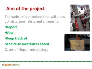 # save the trees The website is a toolbox that will allow activists, journalists and citizens to : Report  Map Keep track of  And raise awareness about Cases of illegal tree cuttings Aim of the project 
