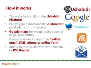 # save the trees The website is built on the  Ushahidi Platform Pre-designed functionality,  customized  particularly for this project Google maps  for mapping the spots of illegal tree cutting Everyone is free to report via  twitter, email, SMS, phone or online form Ability to receive alerts in your mailbox or  RSS Reader How it works 
